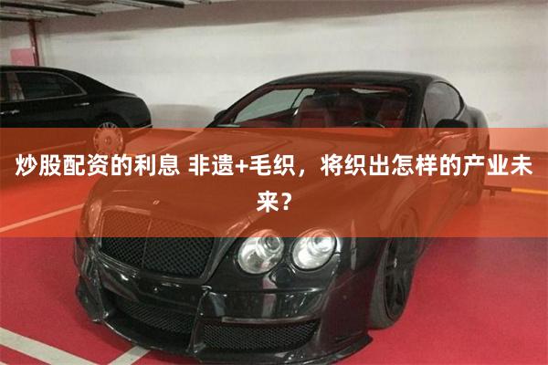 炒股配资的利息 非遗+毛织，将织出怎样的产业未来？