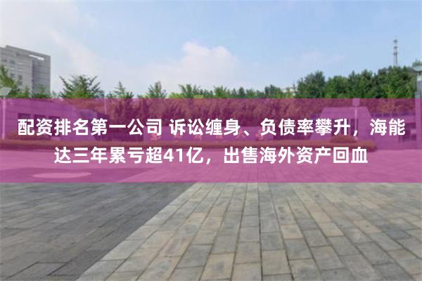 配资排名第一公司 诉讼缠身、负债率攀升,海能达三年累亏超41亿,出售海外资产回血