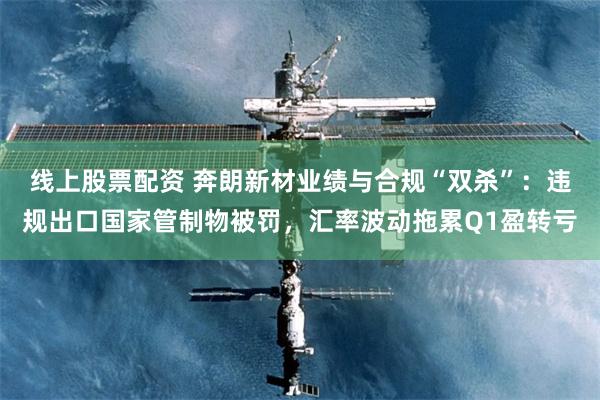 线上股票配资 奔朗新材业绩与合规“双杀”：违规出口国家管制物被罚，汇率波动拖累Q1盈转亏