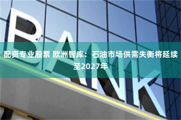 配资专业股票 欧洲智库:石油市场供需失衡将延续至2027年