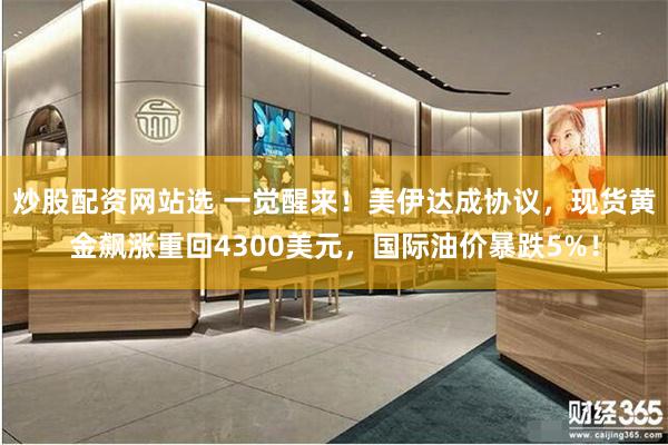 炒股配资网站选 一觉醒来！美伊达成协议，现货黄金飙涨重回4300美元，国际油价暴跌5%！