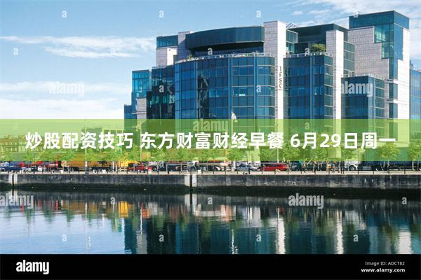炒股配资技巧 东方财富财经早餐 6月29日周一