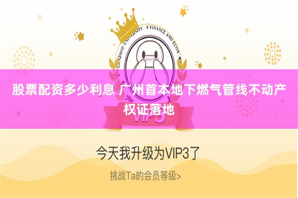 股票配资多少利息 广州首本地下燃气管线不动产权证落地