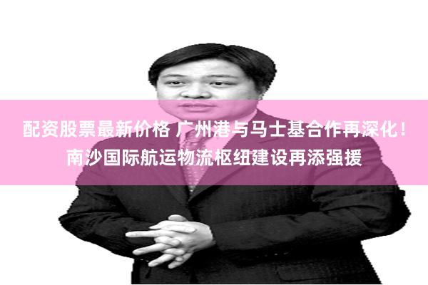 配资股票最新价格 广州港与马士基合作再深化！南沙国际航运物流枢纽建设再添强援
