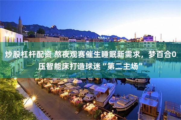 炒股杠杆配资 熬夜观赛催生睡眠新需求，梦百合0压智能床打造球迷“第二主场”