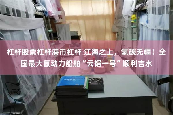 杠杆股票杠杆港币杠杆 江海之上，氢碳无疆！全国最大氢动力船舶“云韬一号”顺利吉水