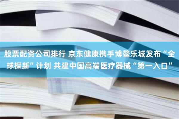 股票配资公司排行 京东健康携手博鳌乐城发布“全球探新”计划 共建中国高端医疗器械“第一入口”