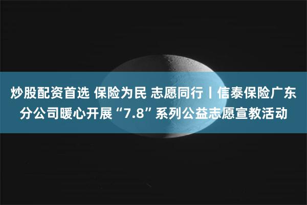 炒股配资首选 保险为民 志愿同行丨信泰保险广东分公司暖心开展“7.8”系列公益志愿宣教活动