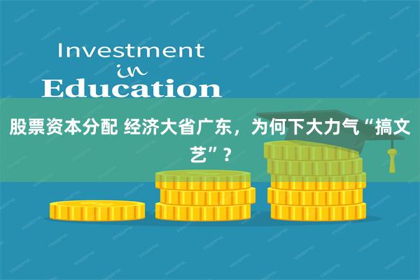 股票资本分配 经济大省广东,为何下大力气“搞文艺”?