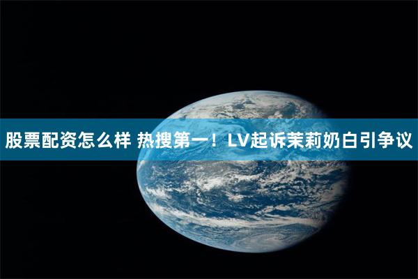 股票配资怎么样 热搜第一!LV起诉茉莉奶白引争议