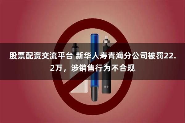 股票配资交流平台 新华人寿青海分公司被罚22.2万,涉销售行为不合规