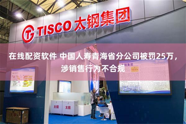 在线配资软件 中国人寿青海省分公司被罚25万,涉销售行为不合规