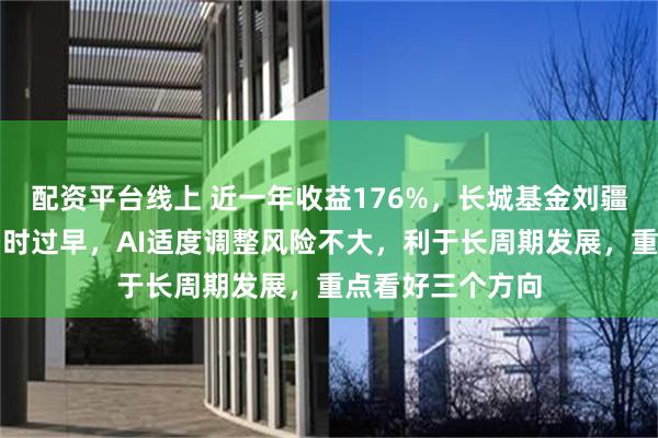 配资平台线上 近一年收益176%,长城基金刘疆:谈算力过剩为时过早,AI适度调整风险不大,利于长周期发展,重点看好三个方向