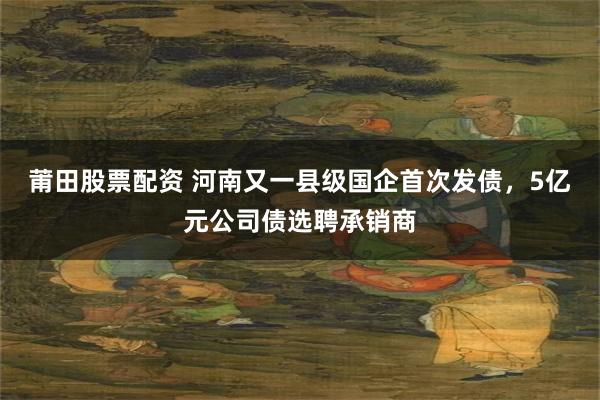 莆田股票配资 河南又一县级国企首次发债，5亿元公司债选聘承销商