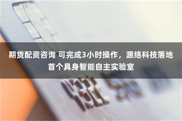 期货配资咨询 可完成3小时操作，源络科技落地首个具身智能自主实验室