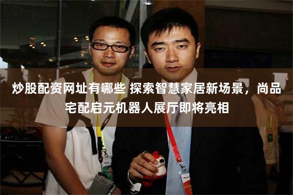 炒股配资网址有哪些 探索智慧家居新场景，尚品宅配启元机器人展厅即将亮相