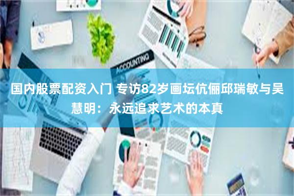 国内股票配资入门 专访82岁画坛伉俪邱瑞敏与吴慧明：永远追求艺术的本真