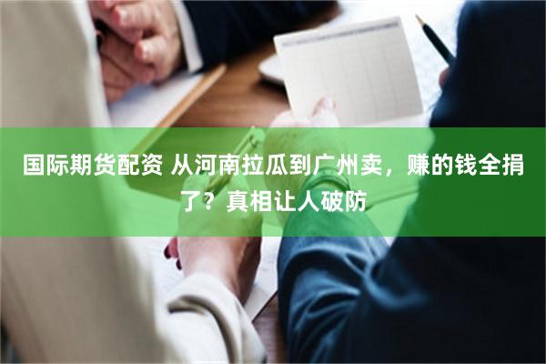 国际期货配资 从河南拉瓜到广州卖,赚的钱全捐了?真相让人破防