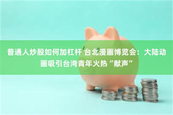 普通人炒股如何加杠杆 台北漫画博览会：大陆动画吸引台湾青年火热“献声”