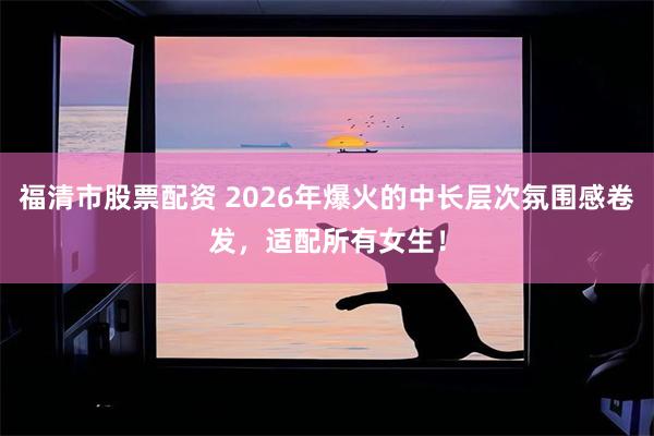 福清市股票配资 2026年爆火的中长层次氛围感卷发，适配所有女生！
