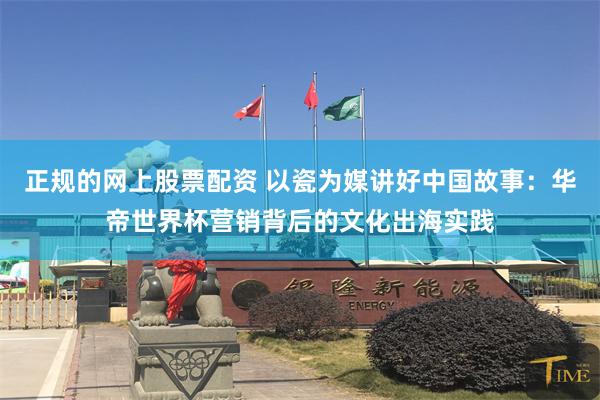 正规的网上股票配资 以瓷为媒讲好中国故事：华帝世界杯营销背后的文化出海实践