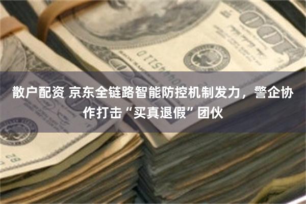 散户配资 京东全链路智能防控机制发力，警企协作打击“买真退假”团伙