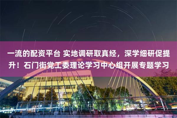 一流的配资平台 实地调研取真经,深学细研促提升!石门街党工委理论学习中心组开展专题学习
