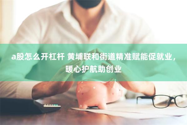 a股怎么开杠杆 黄埔联和街道精准赋能促就业，暖心护航助创业