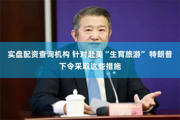 实盘配资查询机构 针对赴美“生育旅游” 特朗普下令采取这些措施