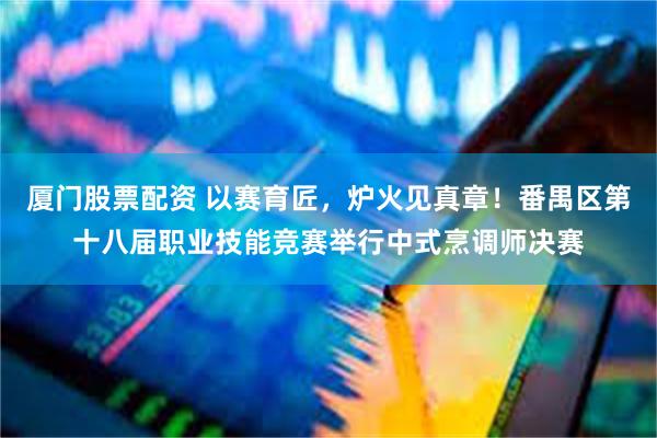 厦门股票配资 以赛育匠，炉火见真章！番禺区第十八届职业技能竞赛举行中式烹调师决赛