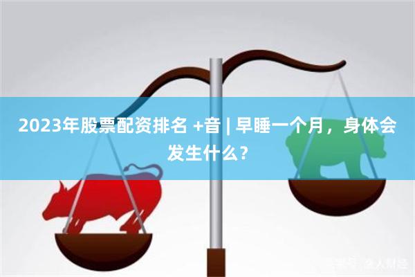 2023年股票配资排名 +音 | 早睡一个月，身体会发生什么？