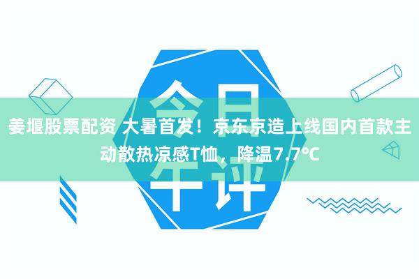 姜堰股票配资 大暑首发！京东京造上线国内首款主动散热凉感T恤，降温7.7℃