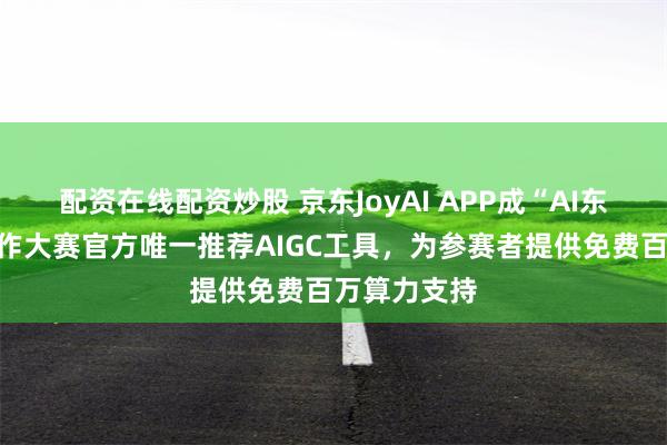 配资在线配资炒股 京东JoyAI APP成“AI东方”影视创作大赛官方唯一推荐AIGC工具，为参赛者提供免费百万算力支持