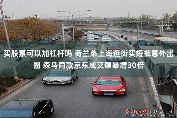 买股票可以加杠杆吗 荷兰弟上海逛街买短裤意外出圈 森马同款京东成交额暴增30倍