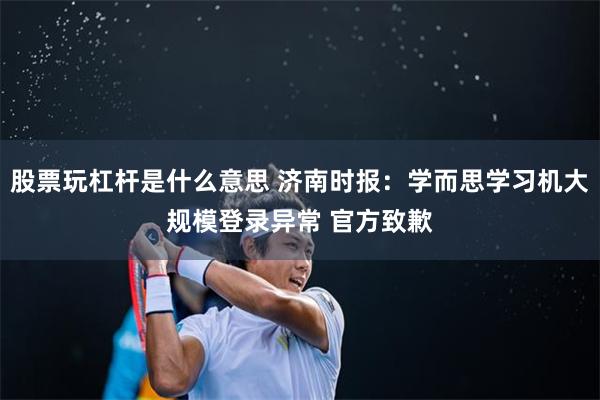 股票玩杠杆是什么意思 济南时报：学而思学习机大规模登录异常 官方致歉
