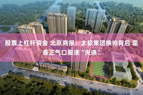股票上杠杆资金 北京商报：太极集团换帅背后 藿香正气口服液“失速”
