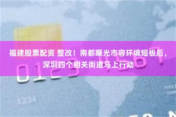 福建股票配资 整改!南都曝光市容环境短板后,深圳四个相关街道马上行动