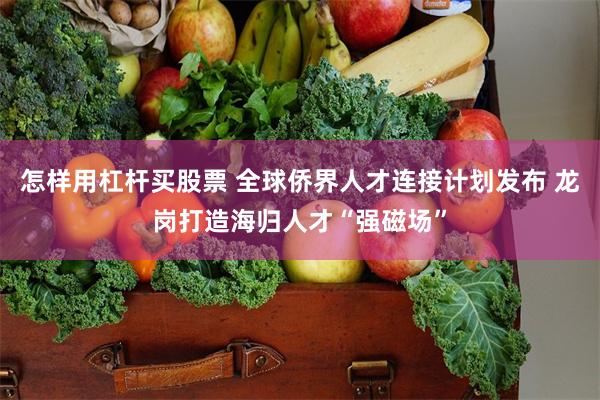 怎样用杠杆买股票 全球侨界人才连接计划发布 龙岗打造海归人才“强磁场”