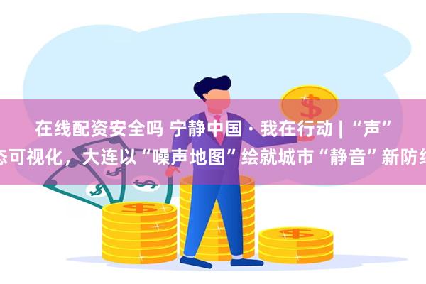 在线配资安全吗 宁静中国 · 我在行动 | “声”态可视化，大连以“噪声地图”绘就城市“静音”新防线