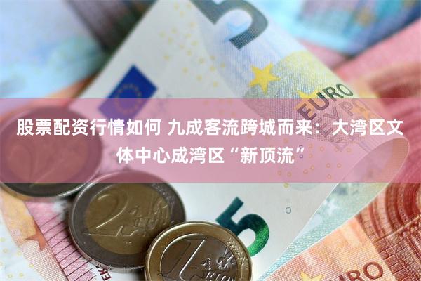 股票配资行情如何 九成客流跨城而来：大湾区文体中心成湾区“新顶流”