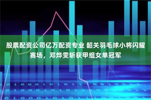 股票配资公司亿万配资专业 韶关羽毛球小将闪耀赛场,邓烨雯斩获甲组女单冠军