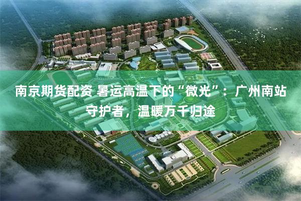 南京期货配资 暑运高温下的“微光”：广州南站守护者，温暖万千归途
