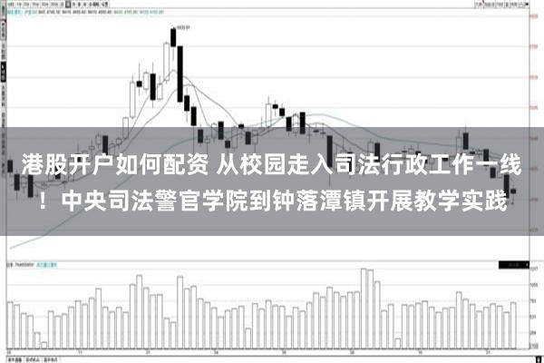 港股开户如何配资 从校园走入司法行政工作一线！中央司法警官学院到钟落潭镇开展教学实践