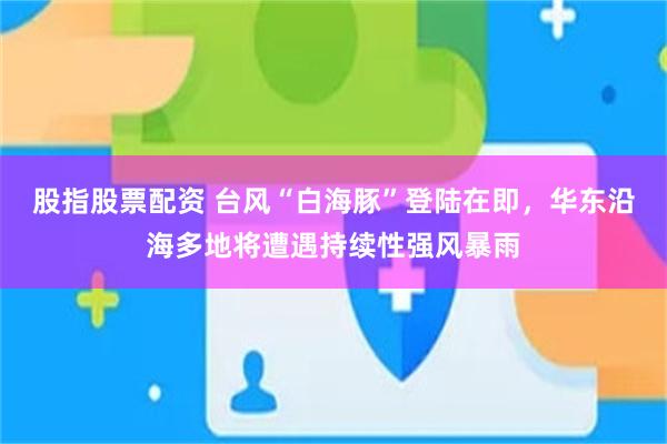 股指股票配资 台风“白海豚”登陆在即，华东沿海多地将遭遇持续性强风暴雨