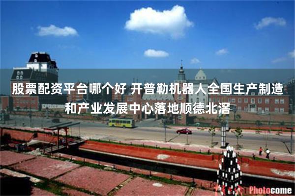 股票配资平台哪个好 开普勒机器人全国生产制造和产业发展中心落地顺德北滘