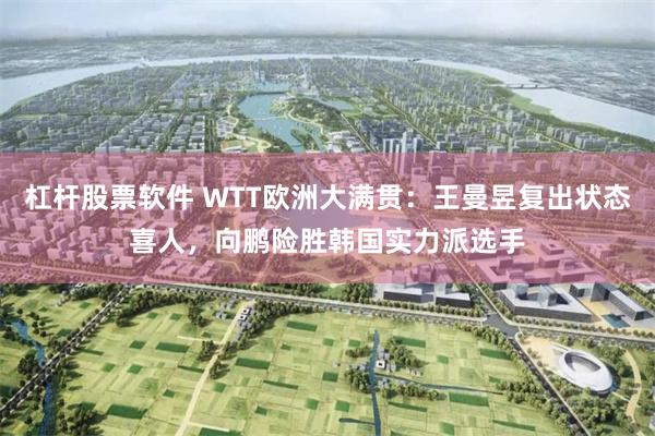 杠杆股票软件 WTT欧洲大满贯：王曼昱复出状态喜人，向鹏险胜韩国实力派选手