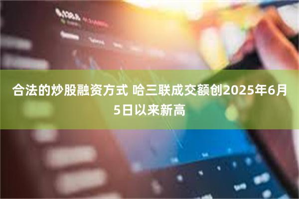 合法的炒股融资方式 哈三联成交额创2025年6月5日以来新高