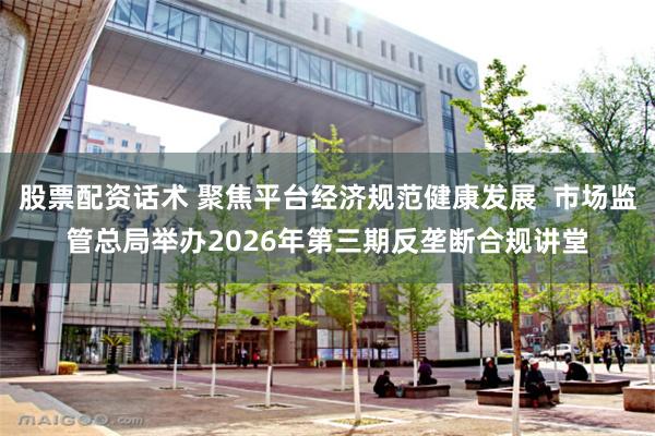 股票配资话术 聚焦平台经济规范健康发展  市场监管总局举办2026年第三期反垄断合规讲堂
