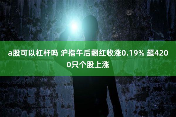 a股可以杠杆吗 沪指午后翻红收涨0.19% 超4200只个股上涨