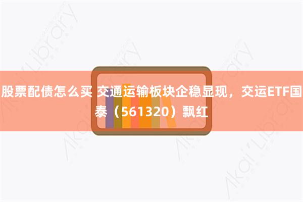 股票配债怎么买 交通运输板块企稳显现,交运ETF国泰(561320)飘红